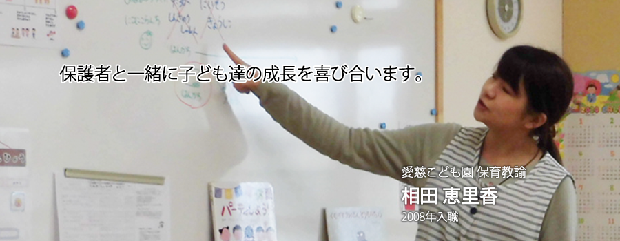保護者と共に子どもたちの成長を見守り喜び合う仕事です。 愛慈こども園 保育教諭　相田 恵里香 2008年入職